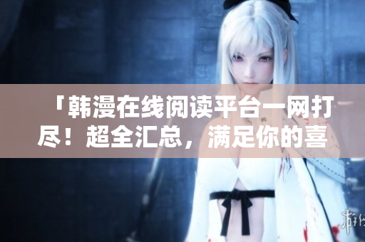 「韩漫在线阅读平台一网打尽！超全汇总，满足你的喜好！」