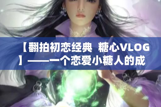 【翻拍初恋经典  糖心VLOG】——一个恋爱小糖人的成长日记