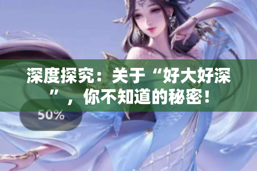 深度探究：关于“好大好深”，你不知道的秘密！