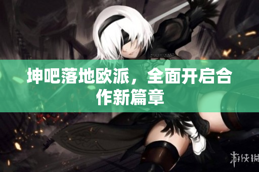 坤吧落地欧派，全面开启合作新篇章