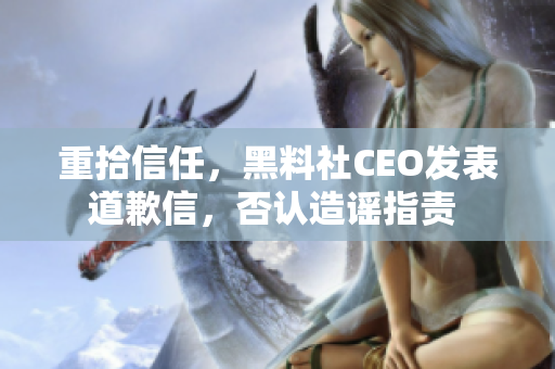 重拾信任，黑料社CEO发表道歉信，否认造谣指责 