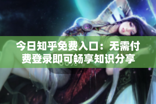 今日知乎免费入口：无需付费登录即可畅享知识分享