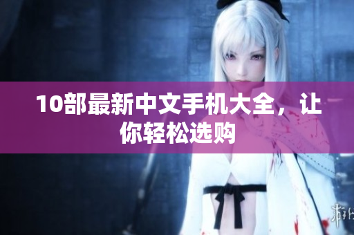10部最新中文手机大全，让你轻松选购