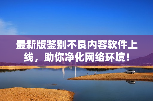 最新版鉴别不良内容软件上线，助你净化网络环境！