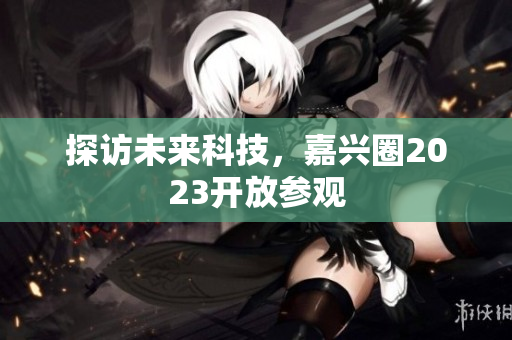 探访未来科技，嘉兴圈2023开放参观