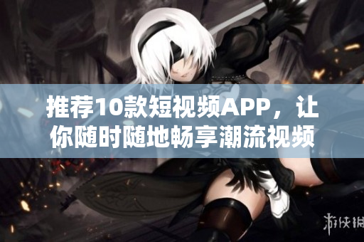 推荐10款短视频APP，让你随时随地畅享潮流视频