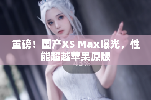 重磅！国产XS Max曝光，性能超越苹果原版