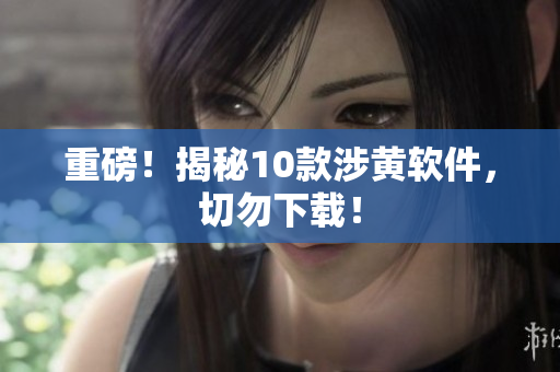 重磅！揭秘10款涉黄软件，切勿下载！