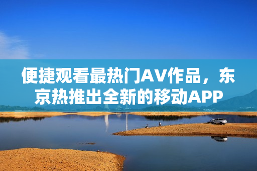 便捷观看最热门AV作品，东京热推出全新的移动APP