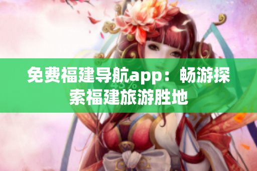 免费福建导航app：畅游探索福建旅游胜地