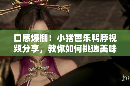 口感爆棚！小猪芭乐鸭脖视频分享，教你如何挑选美味鸭脖