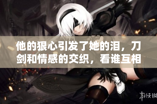 他的狠心引发了她的泪，刀剑和情感的交织，看谁互相纠缠？