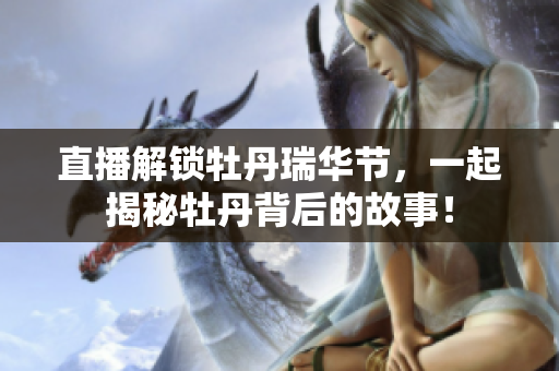 直播解锁牡丹瑞华节，一起揭秘牡丹背后的故事！