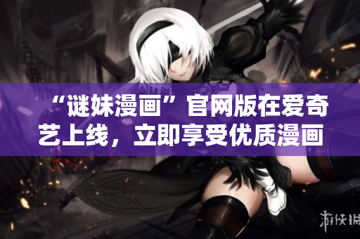 “谜妹漫画”官网版在爱奇艺上线，立即享受优质漫画资源！