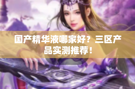 国产精华液哪家好？三区产品实测推荐！