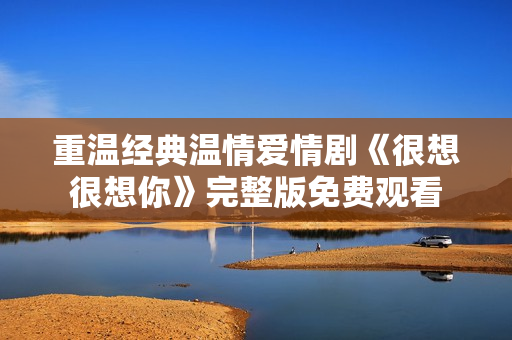 重温经典温情爱情剧《很想很想你》完整版免费观看