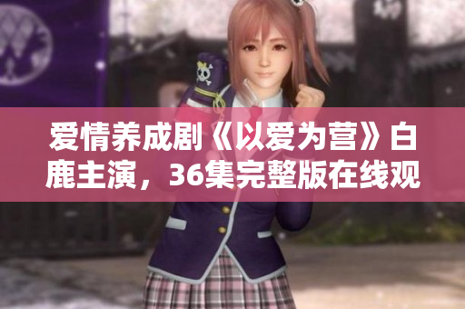 爱情养成剧《以爱为营》白鹿主演，36集完整版在线观看