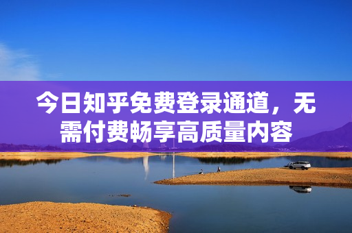 今日知乎免费登录通道，无需付费畅享高质量内容