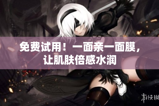 免费试用！一面亲一面膜，让肌肤倍感水润