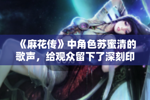 《麻花传》中角色苏蜜清的歌声，给观众留下了深刻印象！