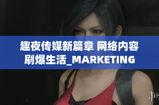 趣夜传媒新篇章 网络内容刷爆生活_MARKETING