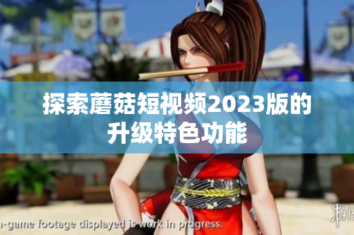 探索蘑菇短视频2023版的升级特色功能