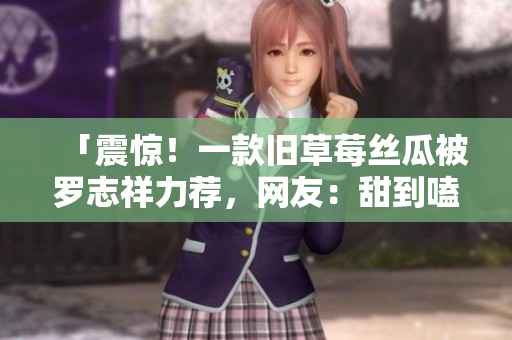 「震惊！一款旧草莓丝瓜被罗志祥力荐，网友：甜到嗑药！」