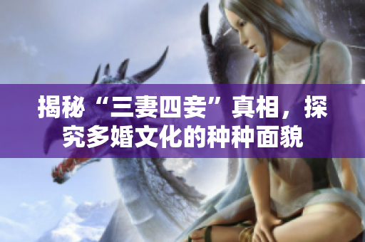 揭秘“三妻四妾”真相，探究多婚文化的种种面貌