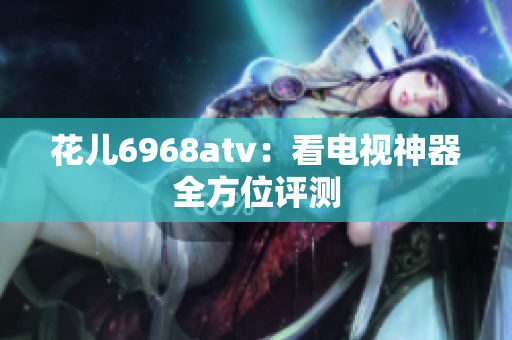 花儿6968atv：看电视神器全方位评测
