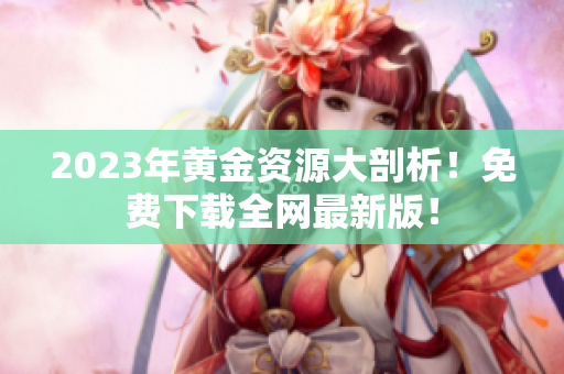 2023年黄金资源大剖析！免费下载全网最新版！