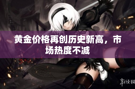 黄金价格再创历史新高，市场热度不减