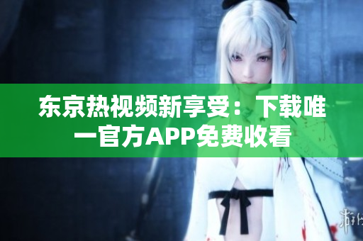 东京热视频新享受：下载唯一官方APP免费收看