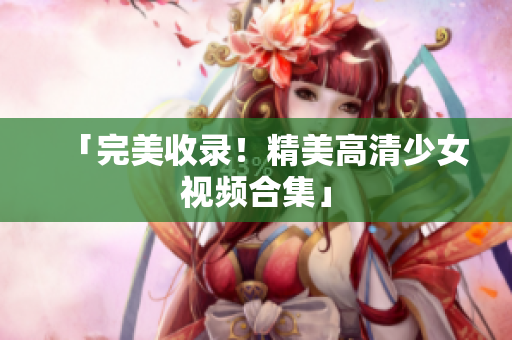 「完美收录！精美高清少女视频合集」