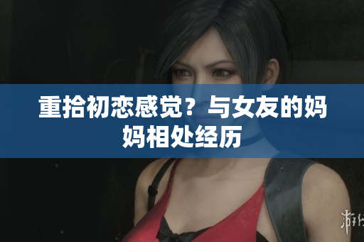 重拾初恋感觉？与女友的妈妈相处经历