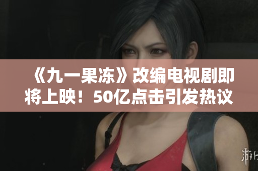 《九一果冻》改编电视剧即将上映！50亿点击引发热议