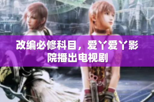 改编必修科目，爱丫爱丫影院播出电视剧