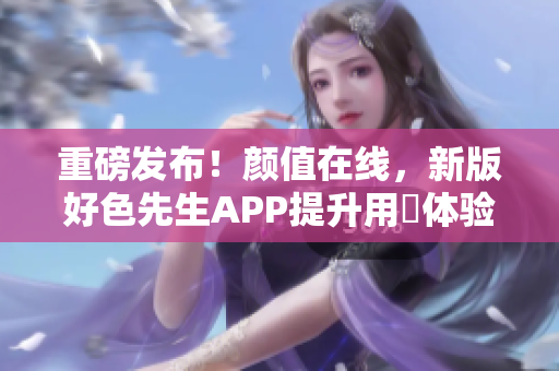 重磅发布！颜值在线，新版好色先生APP提升用戶体验