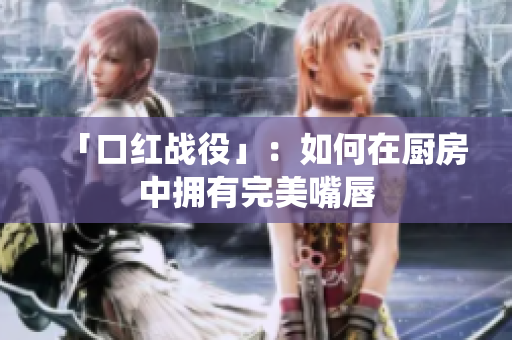 「口红战役」：如何在厨房中拥有完美嘴唇