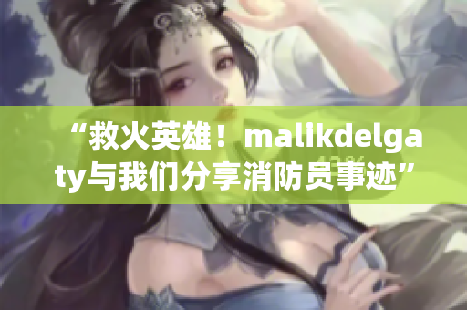 “救火英雄！malikdelgaty与我们分享消防员事迹”
