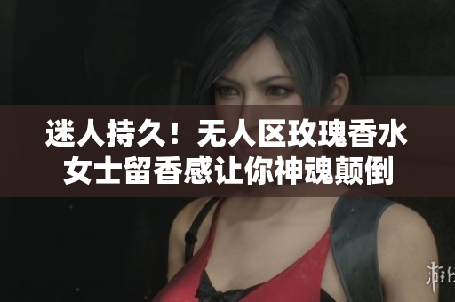 迷人持久！无人区玫瑰香水女士留香感让你神魂颠倒