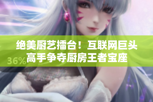 绝美厨艺擂台！互联网巨头高手争夺厨房王者宝座