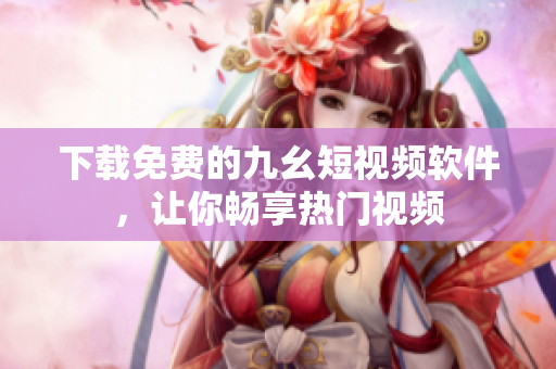 下载免费的九幺短视频软件，让你畅享热门视频