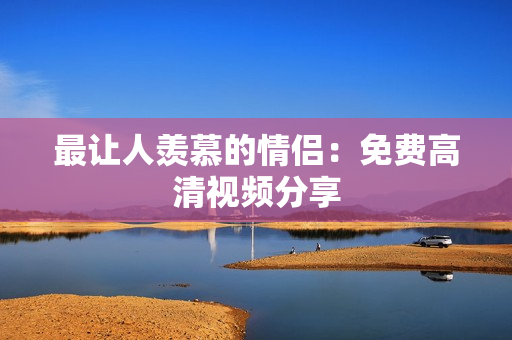最让人羡慕的情侣：免费高清视频分享