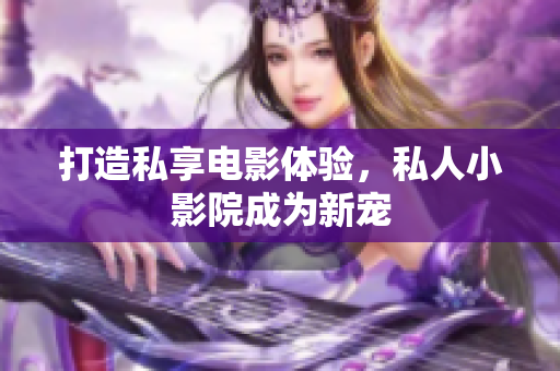 打造私享电影体验，私人小影院成为新宠