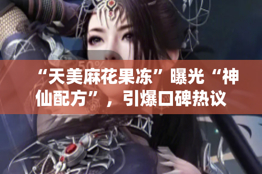 “天美麻花果冻”曝光“神仙配方”，引爆口碑热议