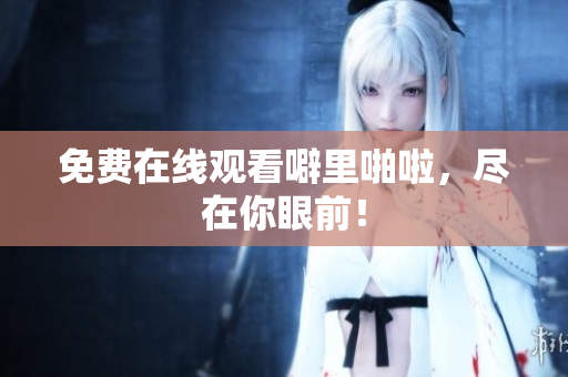 免费在线观看噼里啪啦，尽在你眼前！