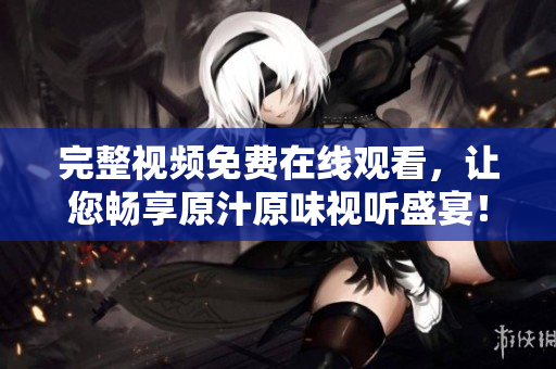 完整视频免费在线观看，让您畅享原汁原味视听盛宴！