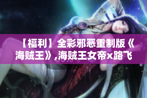 【福利】全彩邪恶重制版《海贼王》,海贼王女帝x路飞震撼上演
