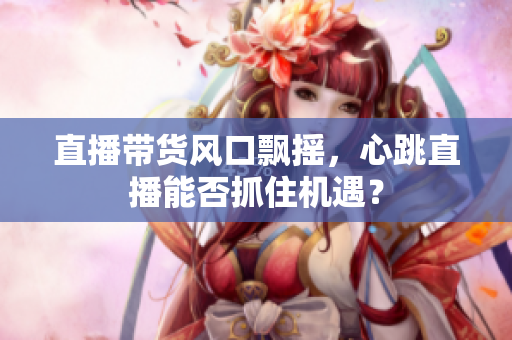 直播带货风口飘摇，心跳直播能否抓住机遇？