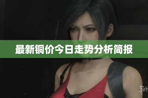 最新铜价今日走势分析简报